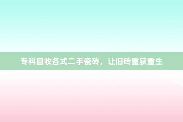 专科回收各式二手瓷砖，让旧砖重获重生