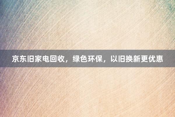 京东旧家电回收，绿色环保，以旧换新更优惠