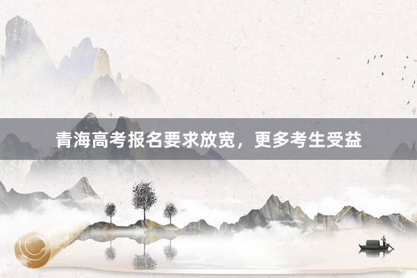 青海高考报名要求放宽，更多考生受益