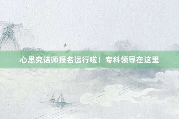 心思究诘师报名运行啦！专科领导在这里