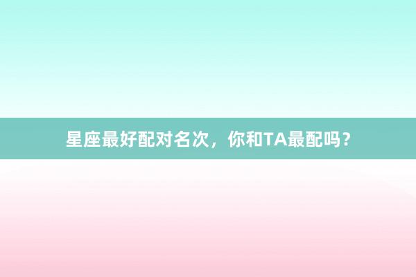 星座最好配对名次，你和TA最配吗？