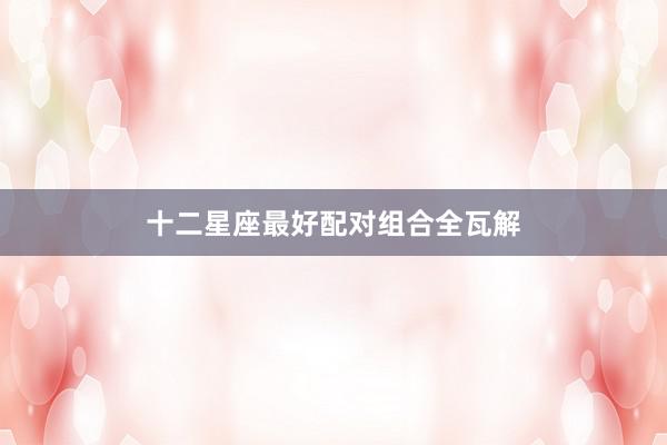 十二星座最好配对组合全瓦解