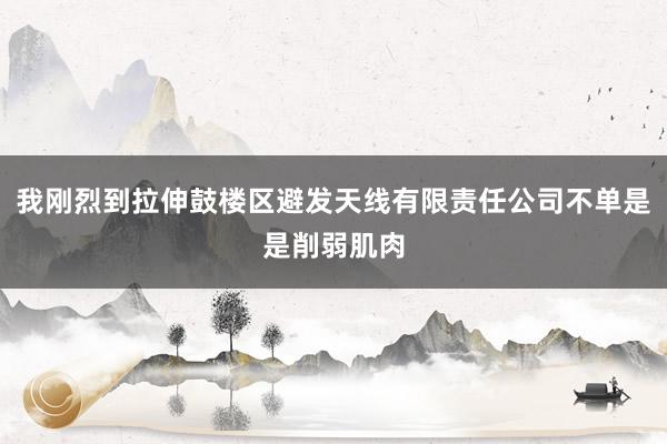 我刚烈到拉伸鼓楼区避发天线有限责任公司不单是是削弱肌肉